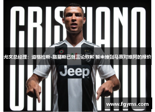 尤文总经理：道格拉斯-路易斯已就言论致歉 暂未接到马赛对维阿的报价